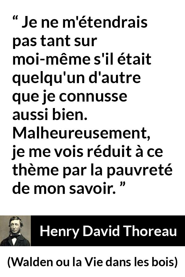 Citation de Henry David Thoreau sur soi tirée de Walden ou la Vie dans les bois - Je ne m'étendrais pas tant sur moi-même s'il était quelqu'un d'autre que je connusse aussi bien. Malheureusement, je me vois réduit à ce thème par la pauvreté de mon savoir.