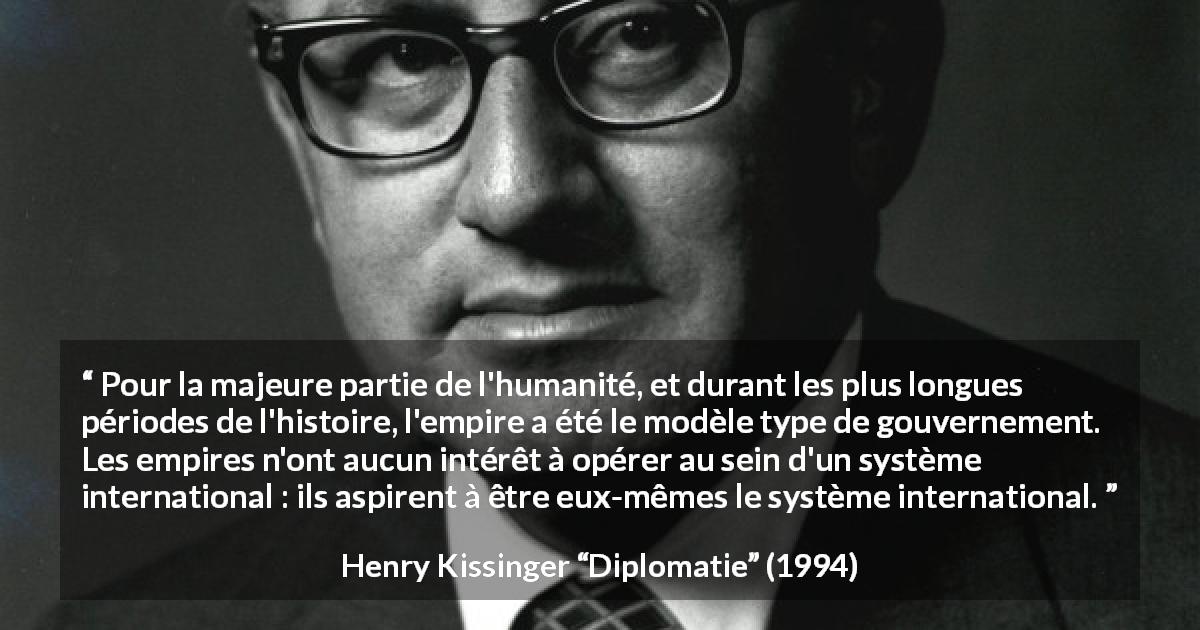 Citation de Henry Kissinger sur le gouvernement tirée de Diplomatie - Pour la majeure partie de l'humanité, et durant les plus longues périodes de l'histoire, l'empire a été le modèle type de gouvernement. Les empires n'ont aucun intérêt à opérer au sein d'un système international : ils aspirent à être eux-mêmes le système international.