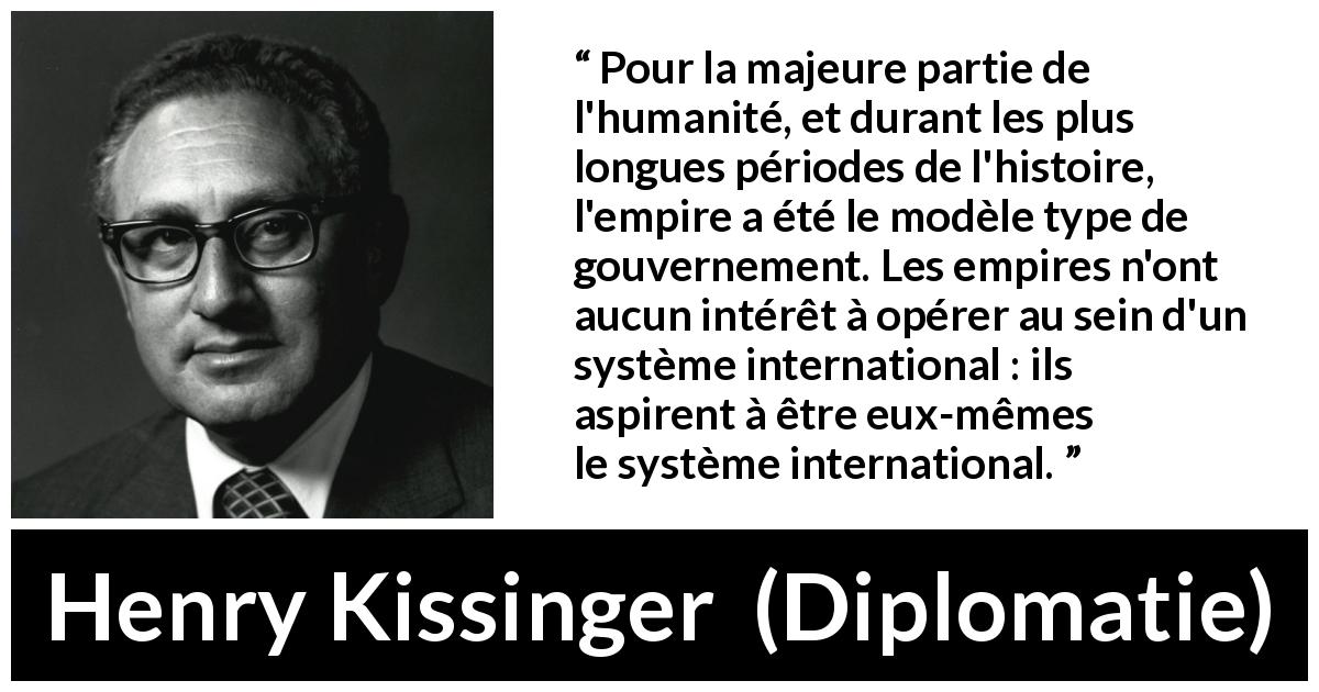 Citation de Henry Kissinger sur le gouvernement tirée de Diplomatie - Pour la majeure partie de l'humanité, et durant les plus longues périodes de l'histoire, l'empire a été le modèle type de gouvernement. Les empires n'ont aucun intérêt à opérer au sein d'un système international : ils aspirent à être eux-mêmes le système international.