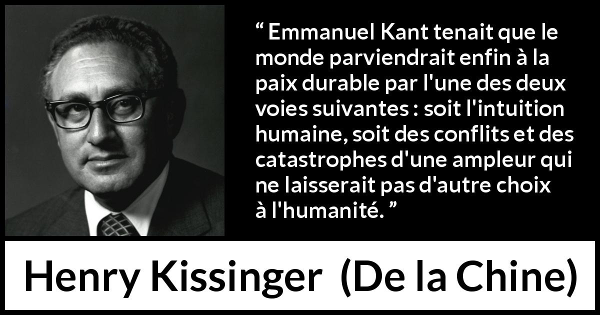 Citation de Henry Kissinger sur les catastrophes tirée de De la Chine - Emmanuel Kant tenait que le monde parviendrait enfin à la paix durable par l'une des deux voies suivantes : soit l'intuition humaine, soit des conflits et des catastrophes d'une ampleur qui ne laisserait pas d'autre choix à l'humanité.