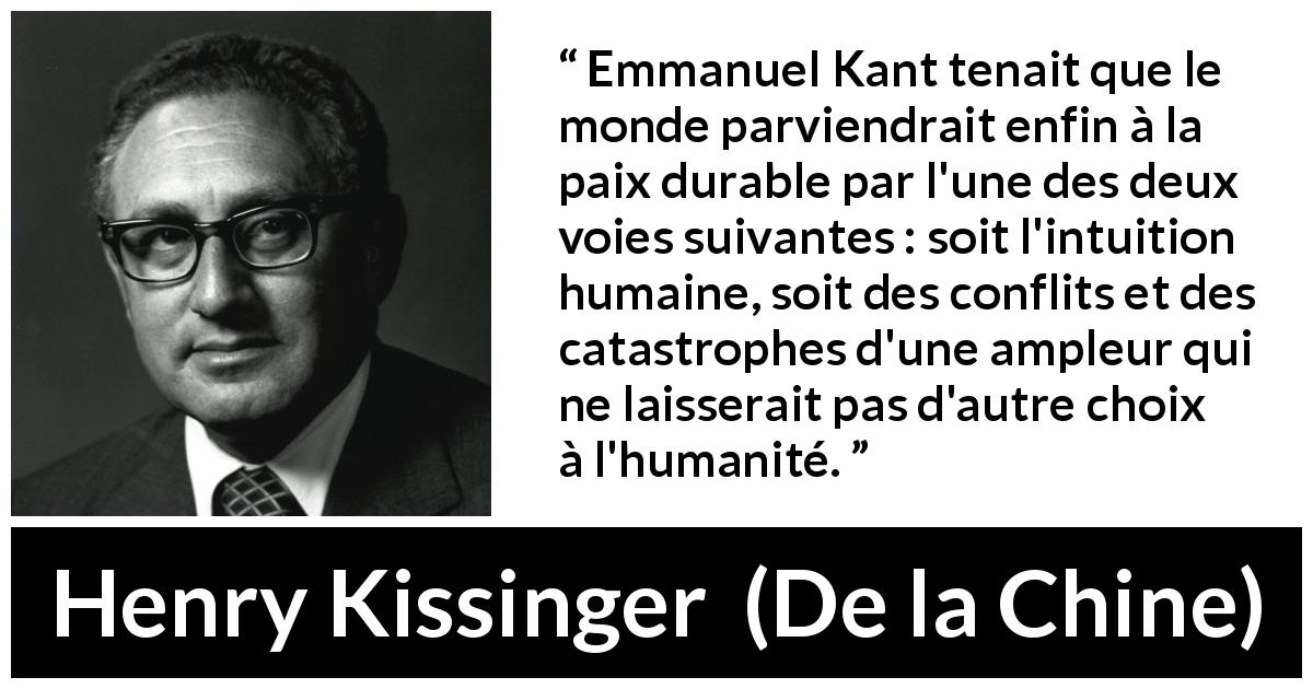 Citation de Henry Kissinger sur les catastrophes tirée de De la Chine - Emmanuel Kant tenait que le monde parviendrait enfin à la paix durable par l'une des deux voies suivantes : soit l'intuition humaine, soit des conflits et des catastrophes d'une ampleur qui ne laisserait pas d'autre choix à l'humanité.