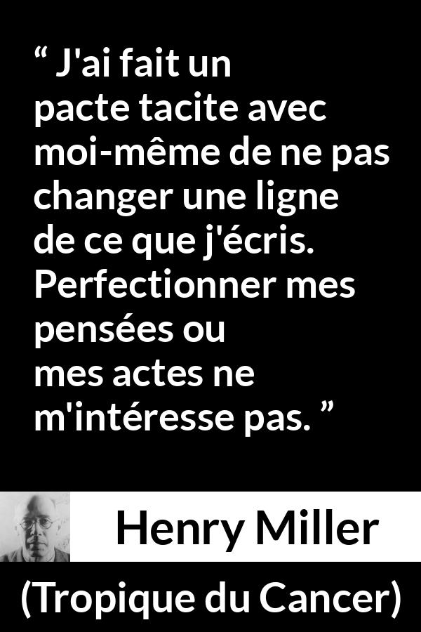 Citation de Henry Miller sur l'écriture tirée de Tropique du Cancer - J'ai fait un pacte tacite avec moi-même de ne pas changer une ligne de ce que j'écris. Perfectionner mes pensées ou mes actes ne m'intéresse pas.