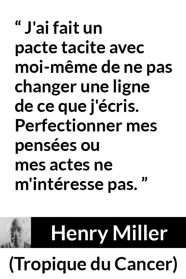 Citation de Henry Miller sur l'écriture tirée de Tropique du Cancer - J'ai fait un pacte tacite avec moi-même de ne pas changer une ligne de ce que j'écris. Perfectionner mes pensées ou mes actes ne m'intéresse pas.
