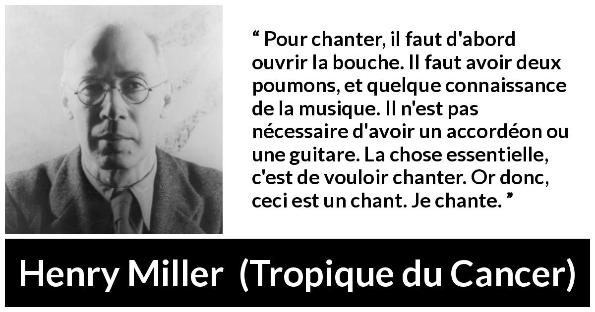 Citation de Henry Miller sur la musique tirée de Tropique du Cancer - Pour chanter, il faut d'abord ouvrir la bouche. Il faut avoir deux poumons, et quelque connaissance de la musique. Il n'est pas nécessaire d'avoir un accordéon ou une guitare. La chose essentielle, c'est de vouloir chanter. Or donc, ceci est un chant. Je chante.