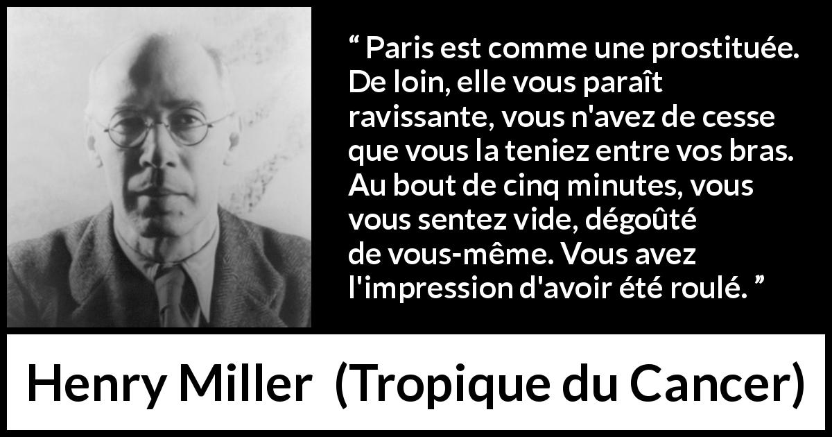Citation de Henry Miller sur la prostitution tirée de Tropique du Cancer - Paris est comme une prostituée. De loin, elle vous paraît ravissante, vous n'avez de cesse que vous la teniez entre vos bras. Au bout de cinq minutes, vous vous sentez vide, dégoûté de vous-même. Vous avez l'impression d'avoir été roulé.
