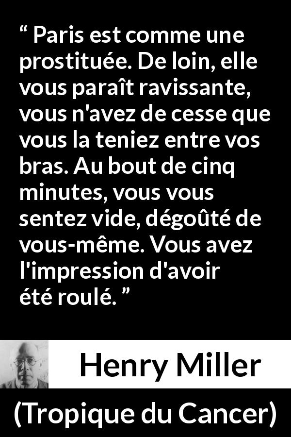 Citation de Henry Miller sur la prostitution tirée de Tropique du Cancer - Paris est comme une prostituée. De loin, elle vous paraît ravissante, vous n'avez de cesse que vous la teniez entre vos bras. Au bout de cinq minutes, vous vous sentez vide, dégoûté de vous-même. Vous avez l'impression d'avoir été roulé.