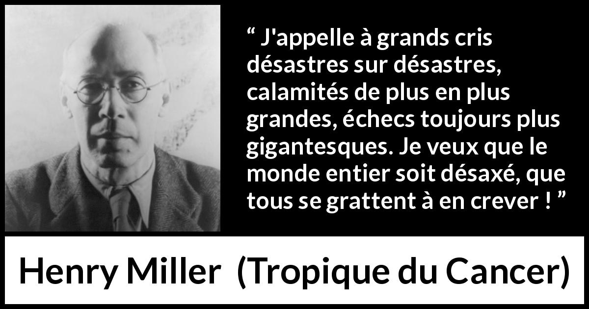 Citation de Henry Miller sur le monde tirée de Tropique du Cancer - J'appelle à grands cris désastres sur désastres, calamités de plus en plus grandes, échecs toujours plus gigantesques. Je veux que le monde entier soit désaxé, que tous se grattent à en crever !