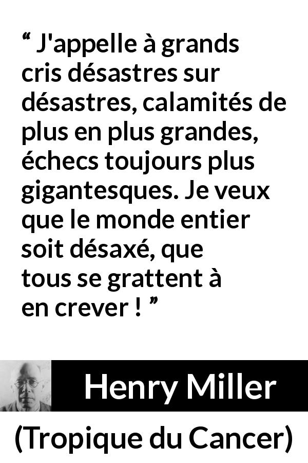 Citation de Henry Miller sur le monde tirée de Tropique du Cancer - J'appelle à grands cris désastres sur désastres, calamités de plus en plus grandes, échecs toujours plus gigantesques. Je veux que le monde entier soit désaxé, que tous se grattent à en crever !