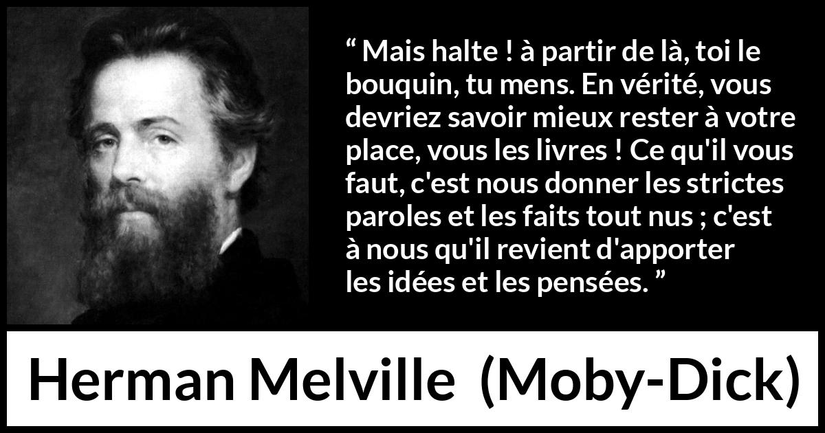 Citation de Herman Melville sur la réflexion tirée de Moby-Dick - Mais halte ! à partir de là, toi le bouquin, tu mens. En vérité, vous devriez savoir mieux rester à votre place, vous les livres ! Ce qu'il vous faut, c'est nous donner les strictes paroles et les faits tout nus ; c'est à nous qu'il revient d'apporter les idées et les pensées.