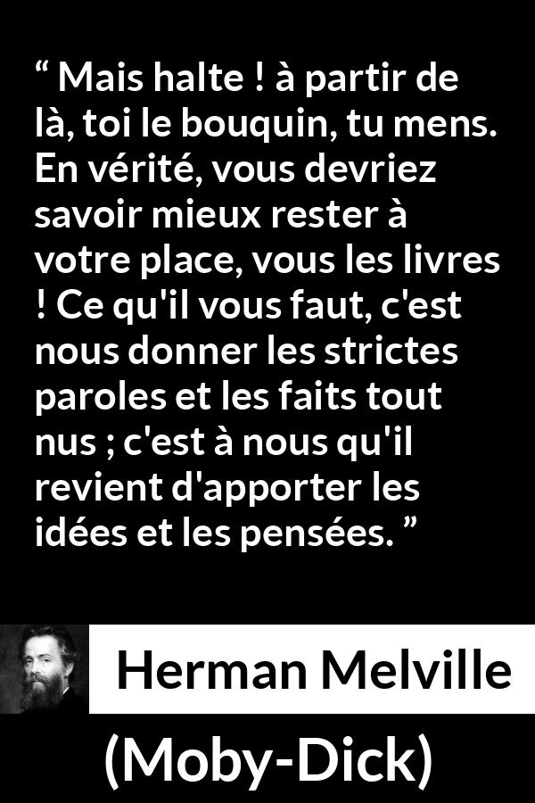 Citation de Herman Melville sur la réflexion tirée de Moby-Dick - Mais halte ! à partir de là, toi le bouquin, tu mens. En vérité, vous devriez savoir mieux rester à votre place, vous les livres ! Ce qu'il vous faut, c'est nous donner les strictes paroles et les faits tout nus ; c'est à nous qu'il revient d'apporter les idées et les pensées.