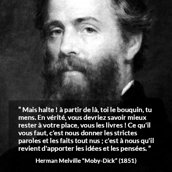 Citation de Herman Melville sur la réflexion tirée de Moby-Dick - Mais halte ! à partir de là, toi le bouquin, tu mens. En vérité, vous devriez savoir mieux rester à votre place, vous les livres ! Ce qu'il vous faut, c'est nous donner les strictes paroles et les faits tout nus ; c'est à nous qu'il revient d'apporter les idées et les pensées.