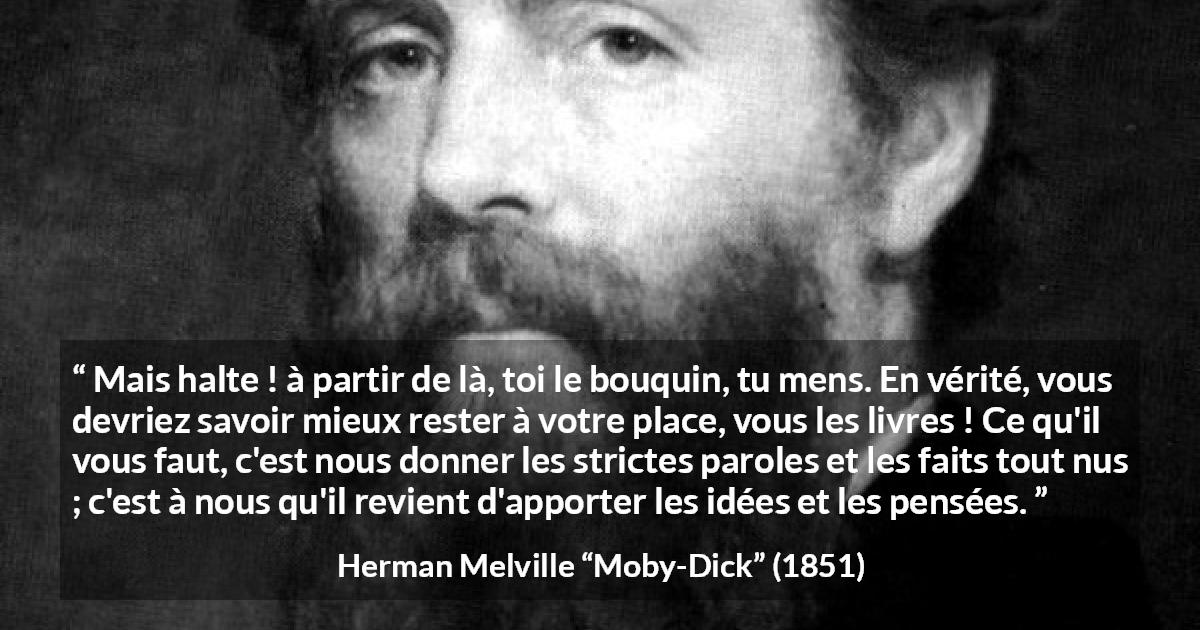 Citation de Herman Melville sur la réflexion tirée de Moby-Dick - Mais halte ! à partir de là, toi le bouquin, tu mens. En vérité, vous devriez savoir mieux rester à votre place, vous les livres ! Ce qu'il vous faut, c'est nous donner les strictes paroles et les faits tout nus ; c'est à nous qu'il revient d'apporter les idées et les pensées.