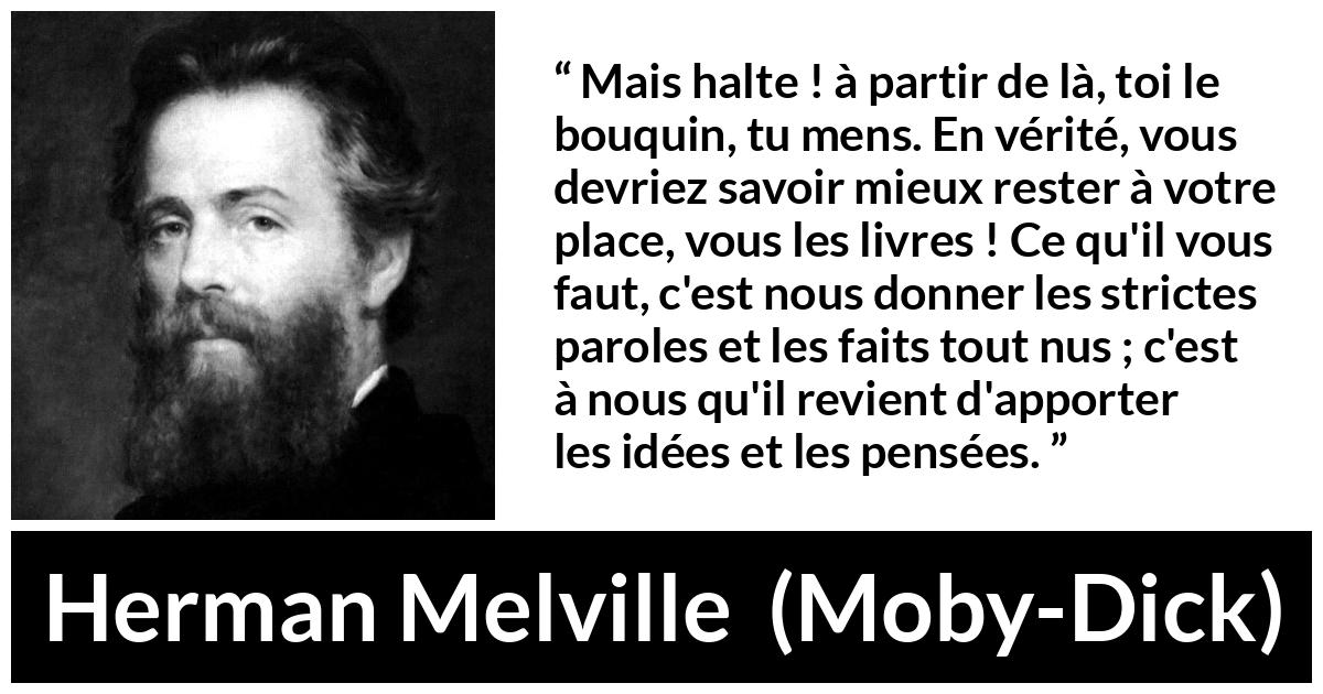 Citation de Herman Melville sur la réflexion tirée de Moby-Dick - Mais halte ! à partir de là, toi le bouquin, tu mens. En vérité, vous devriez savoir mieux rester à votre place, vous les livres ! Ce qu'il vous faut, c'est nous donner les strictes paroles et les faits tout nus ; c'est à nous qu'il revient d'apporter les idées et les pensées.