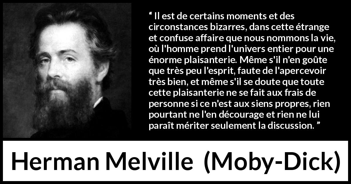 Citation de Herman Melville sur la vie tirée de Moby-Dick - Il est de certains moments et des circonstances bizarres, dans cette étrange et confuse affaire que nous nommons la vie, où l'homme prend l'univers entier pour une énorme plaisanterie. Même s'il n'en goûte que très peu l'esprit, faute de l'apercevoir très bien, et même s'il se doute que toute cette plaisanterie ne se fait aux frais de personne si ce n'est aux siens propres, rien pourtant ne l'en décourage et rien ne lui paraît mériter seulement la discussion.