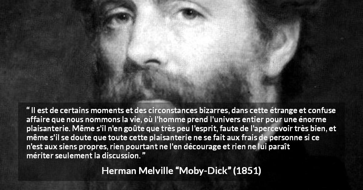 Citation de Herman Melville sur la vie tirée de Moby-Dick - Il est de certains moments et des circonstances bizarres, dans cette étrange et confuse affaire que nous nommons la vie, où l'homme prend l'univers entier pour une énorme plaisanterie. Même s'il n'en goûte que très peu l'esprit, faute de l'apercevoir très bien, et même s'il se doute que toute cette plaisanterie ne se fait aux frais de personne si ce n'est aux siens propres, rien pourtant ne l'en décourage et rien ne lui paraît mériter seulement la discussion.