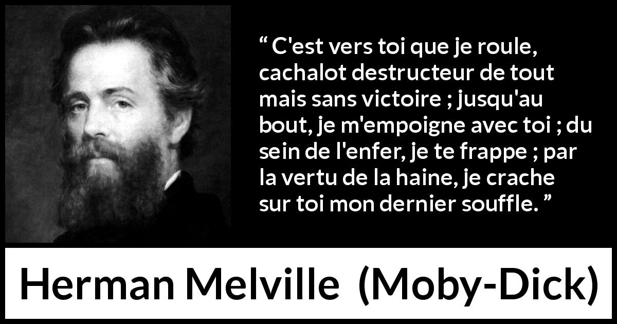 Citation de Herman Melville sur le combat tirée de Moby-Dick - C'est vers toi que je roule, cachalot destructeur de tout mais sans victoire ; jusqu'au bout, je m'empoigne avec toi ; du sein de l'enfer, je te frappe ; par la vertu de la haine, je crache sur toi mon dernier souffle.