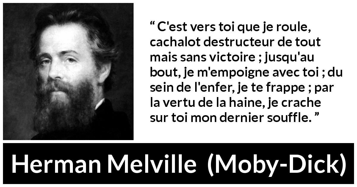 Citation de Herman Melville sur le combat tirée de Moby-Dick - C'est vers toi que je roule, cachalot destructeur de tout mais sans victoire ; jusqu'au bout, je m'empoigne avec toi ; du sein de l'enfer, je te frappe ; par la vertu de la haine, je crache sur toi mon dernier souffle.