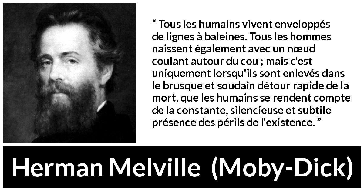 Citation de Herman Melville sur le danger tirée de Moby-Dick - Tous les humains vivent enveloppés de lignes à baleines. Tous les hommes naissent également avec un nœud coulant autour du cou ; mais c'est uniquement lorsqu'ils sont enlevés dans le brusque et soudain détour rapide de la mort, que les humains se rendent compte de la constante, silencieuse et subtile présence des périls de l'existence.
