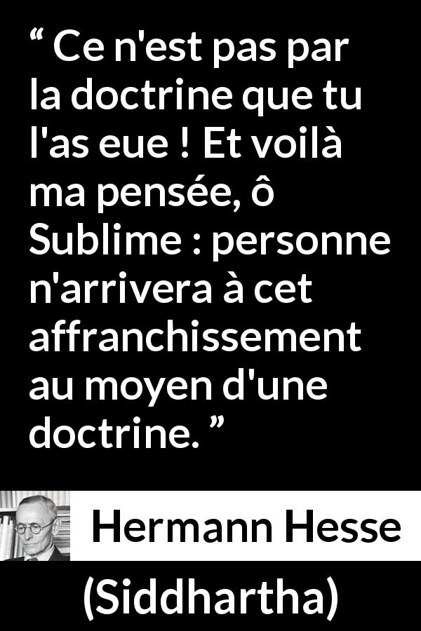 Citation de Hermann Hesse sur la doctrine tirée de Siddhartha - Ce n'est pas par la doctrine que tu l'as eue ! Et voilà ma pensée, ô Sublime : personne n'arrivera à cet affranchissement au moyen d'une doctrine.