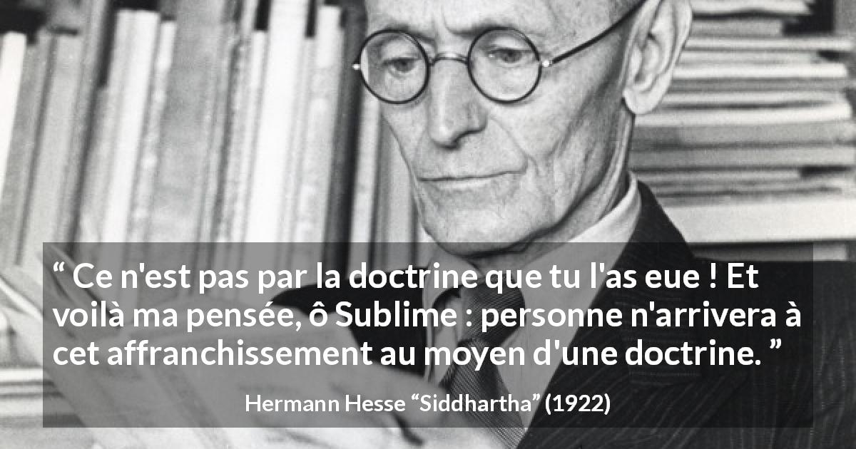 Citation de Hermann Hesse sur la doctrine tirée de Siddhartha - Ce n'est pas par la doctrine que tu l'as eue ! Et voilà ma pensée, ô Sublime : personne n'arrivera à cet affranchissement au moyen d'une doctrine.