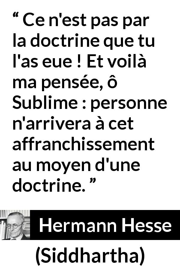 Citation de Hermann Hesse sur la doctrine tirée de Siddhartha - Ce n'est pas par la doctrine que tu l'as eue ! Et voilà ma pensée, ô Sublime : personne n'arrivera à cet affranchissement au moyen d'une doctrine.