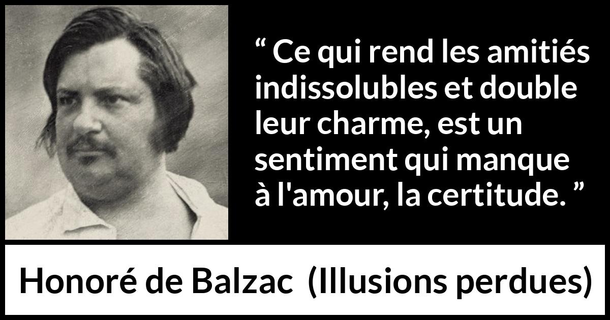 Citation de Honoré de Balzac sur l'amour tirée d'Illusions perdues - Ce qui rend les amitiés indissolubles et double leur charme, est un sentiment qui manque à l'amour, la certitude.