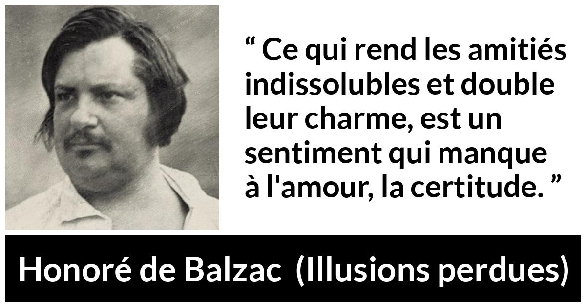 Citation de Honoré de Balzac sur l'amour tirée d'Illusions perdues - Ce qui rend les amitiés indissolubles et double leur charme, est un sentiment qui manque à l'amour, la certitude.