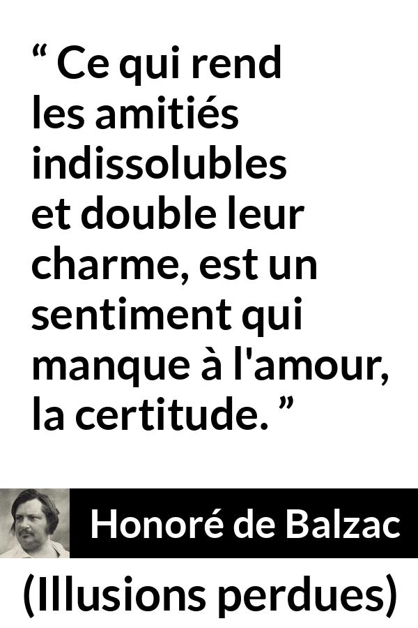 Citation de Honoré de Balzac sur l'amour tirée d'Illusions perdues - Ce qui rend les amitiés indissolubles et double leur charme, est un sentiment qui manque à l'amour, la certitude.