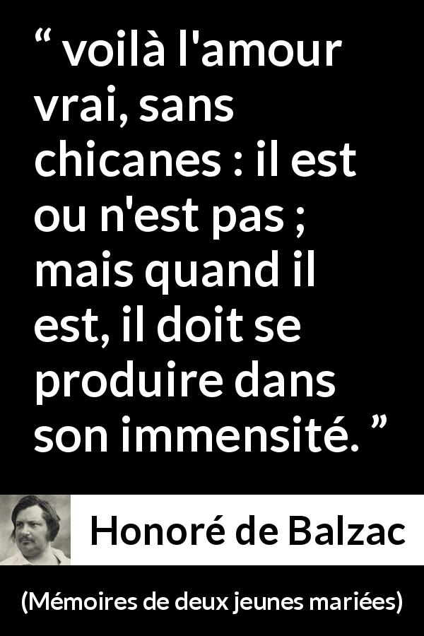 Citation de Honoré de Balzac sur l'amour tirée de Mémoires de deux jeunes mariées - voilà l'amour vrai, sans chicanes : il est ou n'est pas ; mais quand il est, il doit se produire dans son immensité.