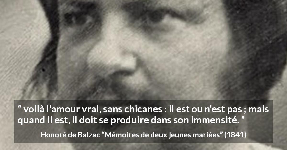 Citation de Honoré de Balzac sur l'amour tirée de Mémoires de deux jeunes mariées - voilà l'amour vrai, sans chicanes : il est ou n'est pas ; mais quand il est, il doit se produire dans son immensité.