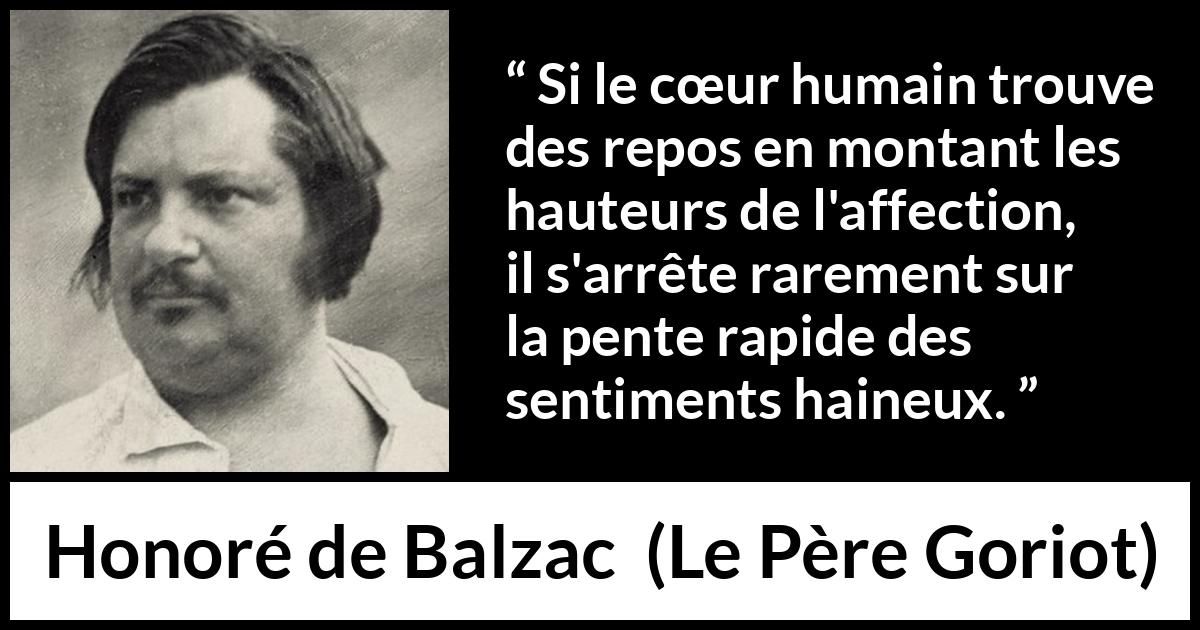 Citation de Honoré de Balzac sur l'haine tirée du Père Goriot - Si le cœur humain trouve des repos en montant les hauteurs de l'affection, il s'arrête rarement sur la pente rapide des sentiments haineux.
