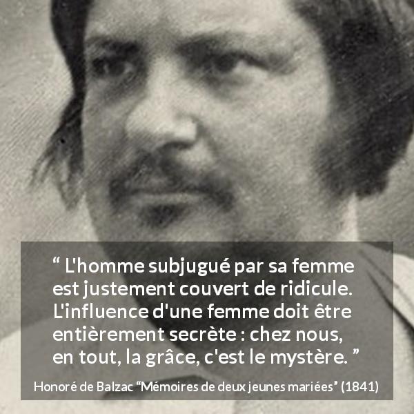 Citation de Honoré de Balzac sur l'influence tirée de Mémoires de deux jeunes mariées - L'homme subjugué par sa femme est justement couvert de ridicule. L'influence d'une femme doit être entièrement secrète : chez nous, en tout, la grâce, c'est le mystère.