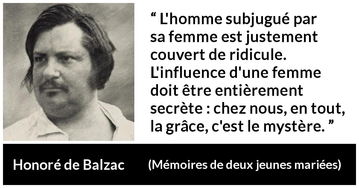 Citation de Honoré de Balzac sur l'influence tirée de Mémoires de deux jeunes mariées - L'homme subjugué par sa femme est justement couvert de ridicule. L'influence d'une femme doit être entièrement secrète : chez nous, en tout, la grâce, c'est le mystère.
