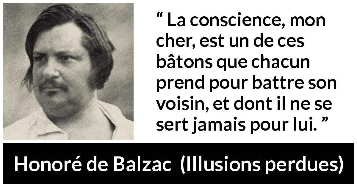 Citation de Honoré de Balzac sur la conscience tirée d'Illusions perdues - La conscience, mon cher, est un de ces bâtons que chacun prend pour battre son voisin, et dont il ne se sert jamais pour lui.