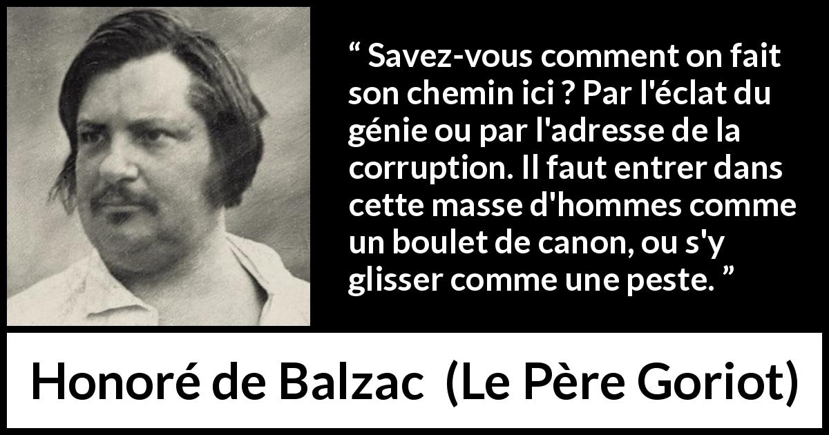 Citation de Honoré de Balzac sur la corruption tirée du Père Goriot - Savez-vous comment on fait son chemin ici ? Par l'éclat du génie ou par l'adresse de la corruption. Il faut entrer dans cette masse d'hommes comme un boulet de canon, ou s'y glisser comme une peste.
