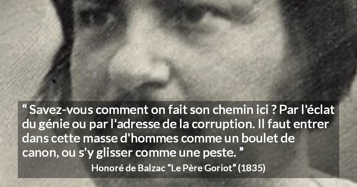 Citation de Honoré de Balzac sur la corruption tirée du Père Goriot - Savez-vous comment on fait son chemin ici ? Par l'éclat du génie ou par l'adresse de la corruption. Il faut entrer dans cette masse d'hommes comme un boulet de canon, ou s'y glisser comme une peste.