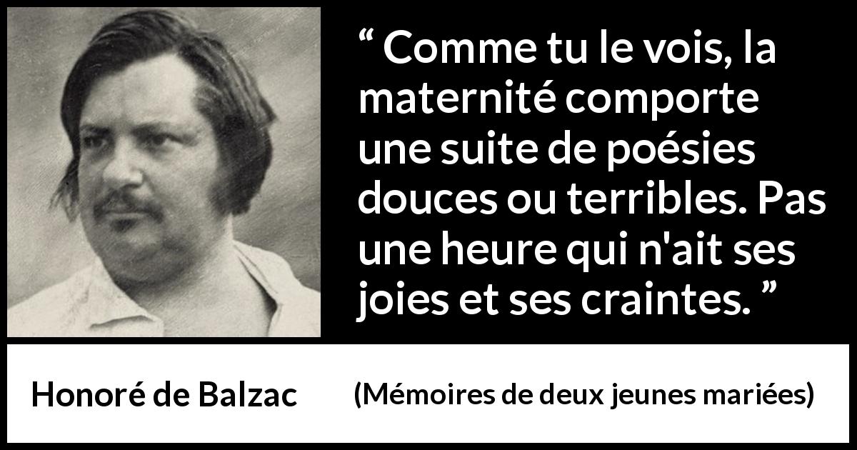 Citation de Honoré de Balzac sur la crainte tirée de Mémoires de deux jeunes mariées - Comme tu le vois, la maternité comporte une suite de poésies douces ou terribles. Pas une heure qui n'ait ses joies et ses craintes.