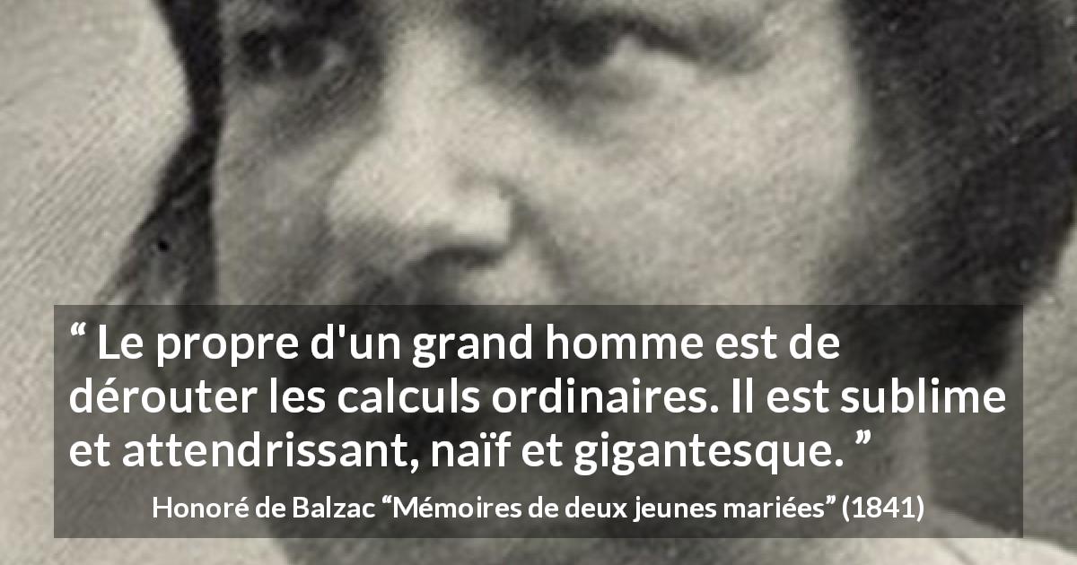 Citation de Honoré de Balzac sur la grandeur tirée de Mémoires de deux jeunes mariées - Le propre d'un grand homme est de dérouter les calculs ordinaires. Il est sublime et attendrissant, naïf et gigantesque.