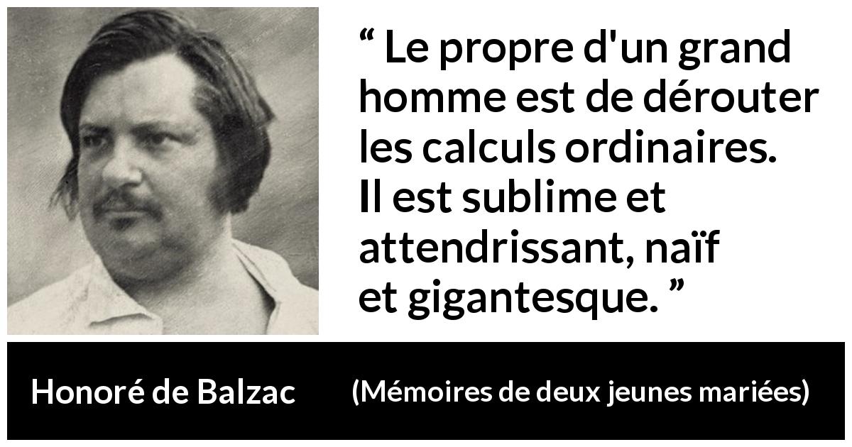 Citation de Honoré de Balzac sur la grandeur tirée de Mémoires de deux jeunes mariées - Le propre d'un grand homme est de dérouter les calculs ordinaires. Il est sublime et attendrissant, naïf et gigantesque.