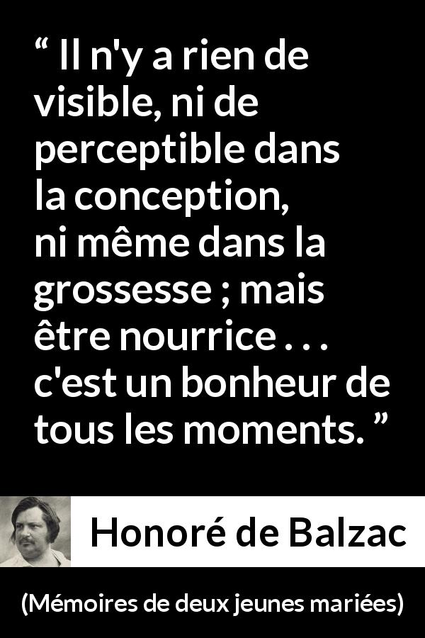 Citation de Honoré de Balzac sur la maternité tirée de Mémoires de deux jeunes mariées - Il n'y a rien de visible, ni de perceptible dans la conception, ni même dans la grossesse ; mais être nourrice . . . c'est un bonheur de tous les moments.