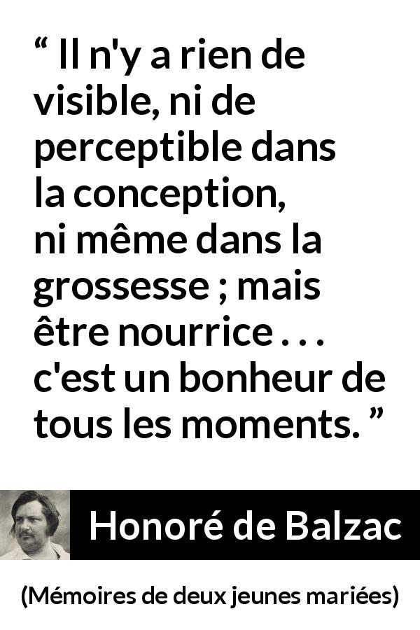 Citation de Honoré de Balzac sur la maternité tirée de Mémoires de deux jeunes mariées - Il n'y a rien de visible, ni de perceptible dans la conception, ni même dans la grossesse ; mais être nourrice . . . c'est un bonheur de tous les moments.