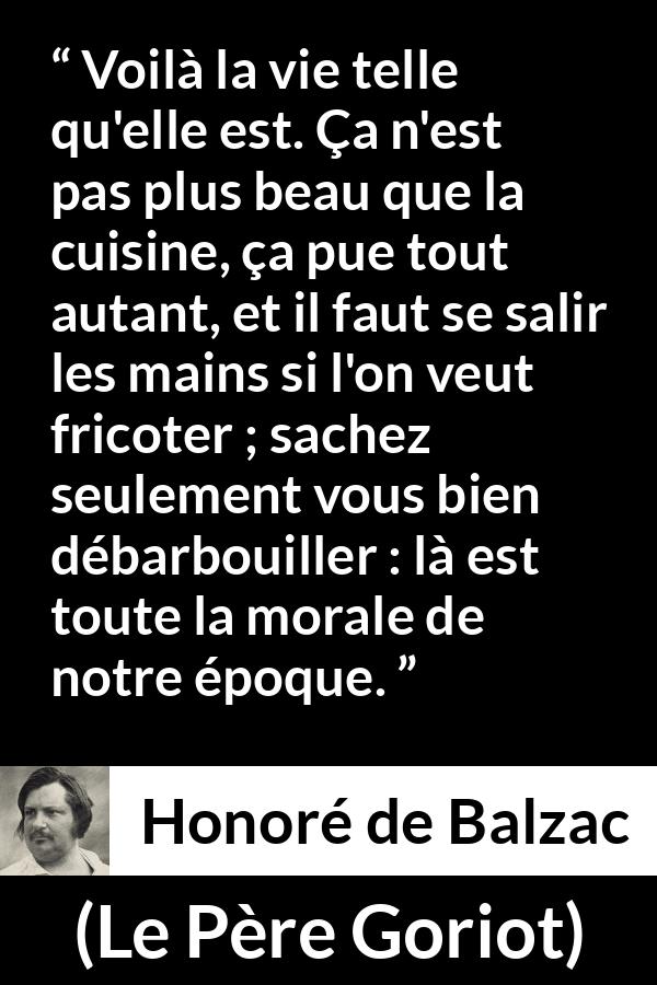 Citation de Honoré de Balzac sur la morale tirée du Père Goriot - Voilà la vie telle qu'elle est. Ça n'est pas plus beau que la cuisine, ça pue tout autant, et il faut se salir les mains si l'on veut fricoter ; sachez seulement vous bien débarbouiller : là est toute la morale de notre époque.