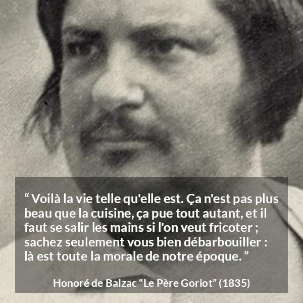 Citation de Honoré de Balzac sur la morale tirée du Père Goriot - Voilà la vie telle qu'elle est. Ça n'est pas plus beau que la cuisine, ça pue tout autant, et il faut se salir les mains si l'on veut fricoter ; sachez seulement vous bien débarbouiller : là est toute la morale de notre époque.