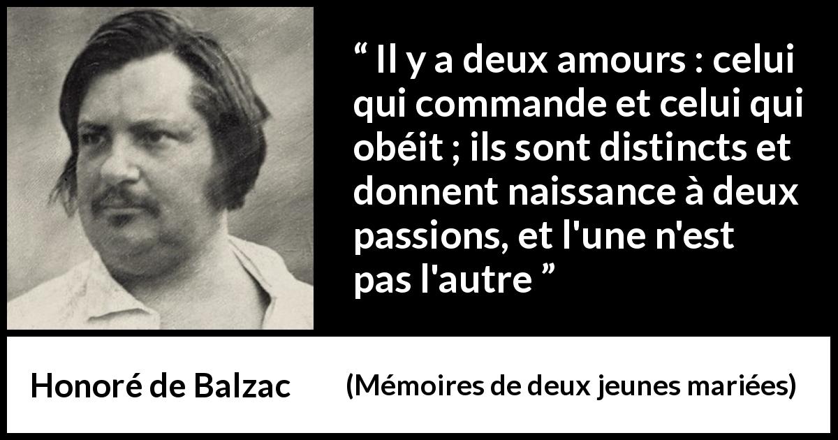 Citation de Honoré de Balzac sur la passion tirée de Mémoires de deux jeunes mariées - Il y a deux amours : celui qui commande et celui qui obéit ; ils sont distincts et donnent naissance à deux passions, et l'une n'est pas l'autre