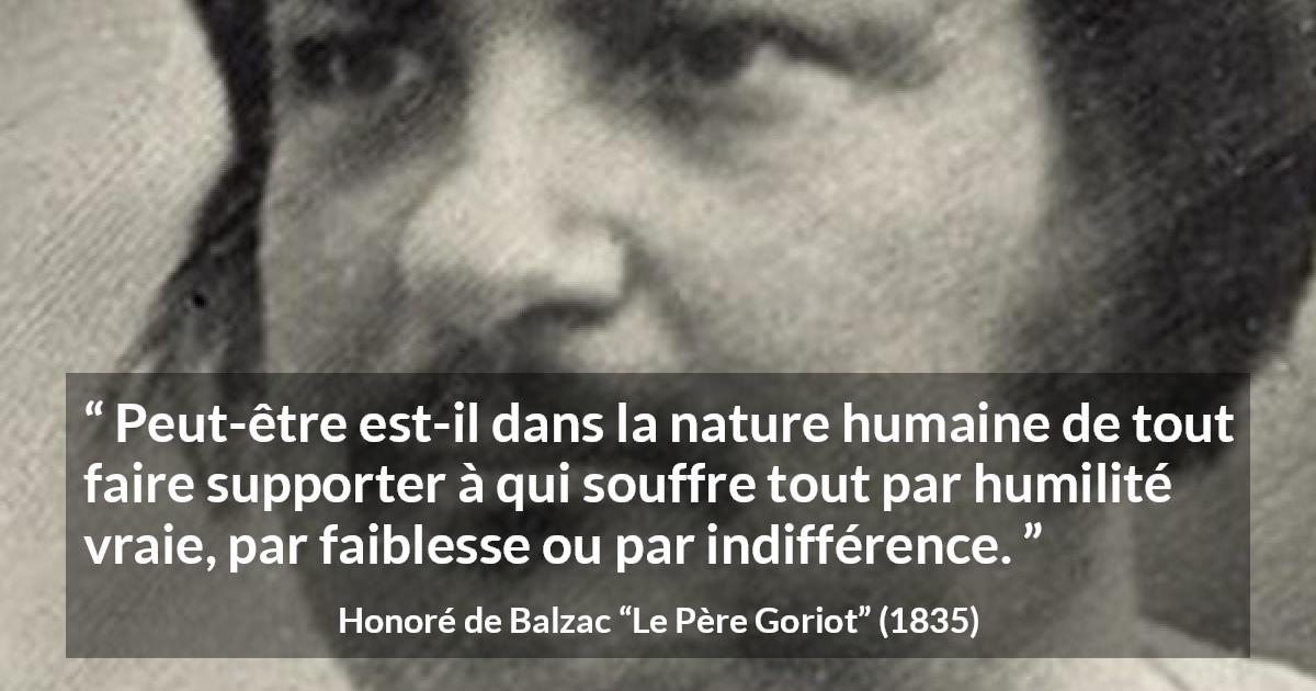 Citation de Honoré de Balzac sur la souffrance tirée du Père Goriot - Peut-être est-il dans la nature humaine de tout faire supporter à qui souffre tout par humilité vraie, par faiblesse ou par indifférence.