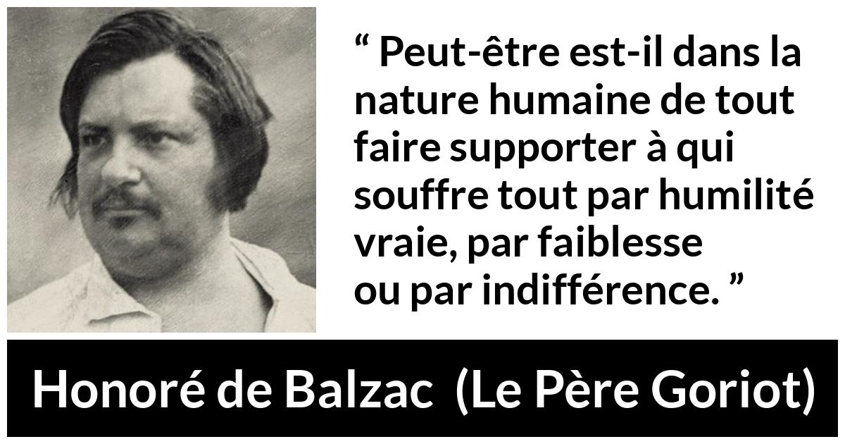 Citation de Honoré de Balzac sur la souffrance tirée du Père Goriot - Peut-être est-il dans la nature humaine de tout faire supporter à qui souffre tout par humilité vraie, par faiblesse ou par indifférence.
