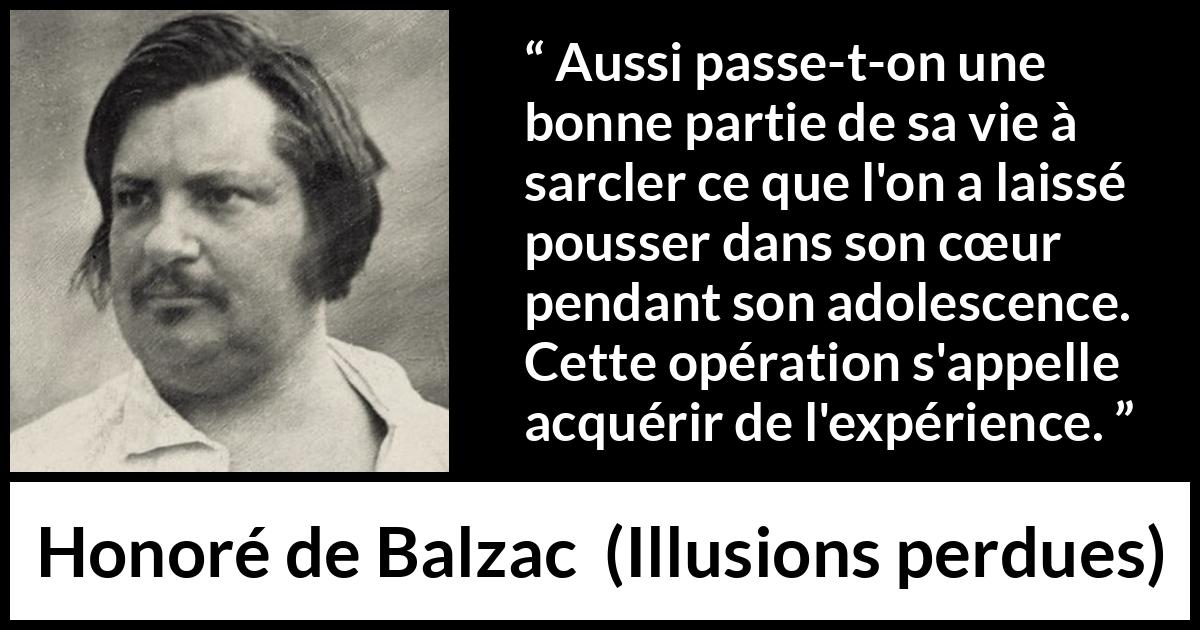 Citation de Honoré de Balzac sur le cœur tirée d'Illusions perdues - Aussi passe-t-on une bonne partie de sa vie à sarcler ce que l'on a laissé pousser dans son cœur pendant son adolescence. Cette opération s'appelle acquérir de l'expérience.