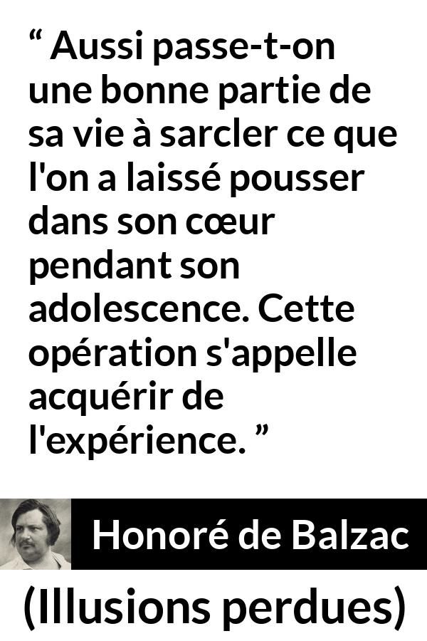 Citation de Honoré de Balzac sur le cœur tirée d'Illusions perdues - Aussi passe-t-on une bonne partie de sa vie à sarcler ce que l'on a laissé pousser dans son cœur pendant son adolescence. Cette opération s'appelle acquérir de l'expérience.