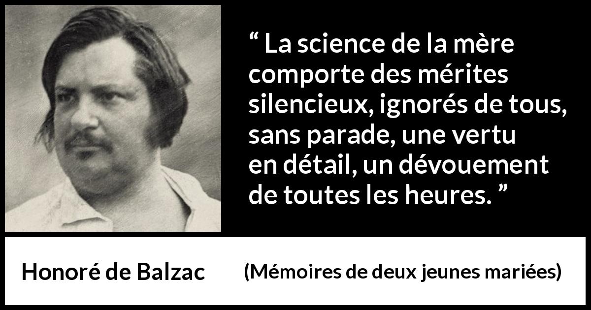 Citation de Honoré de Balzac sur le dévouement tirée de Mémoires de deux jeunes mariées - La science de la mère comporte des mérites silencieux, ignorés de tous, sans parade, une vertu en détail, un dévouement de toutes les heures.