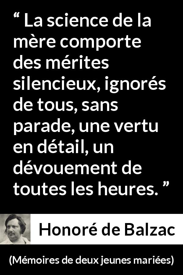 Citation de Honoré de Balzac sur le dévouement tirée de Mémoires de deux jeunes mariées - La science de la mère comporte des mérites silencieux, ignorés de tous, sans parade, une vertu en détail, un dévouement de toutes les heures.